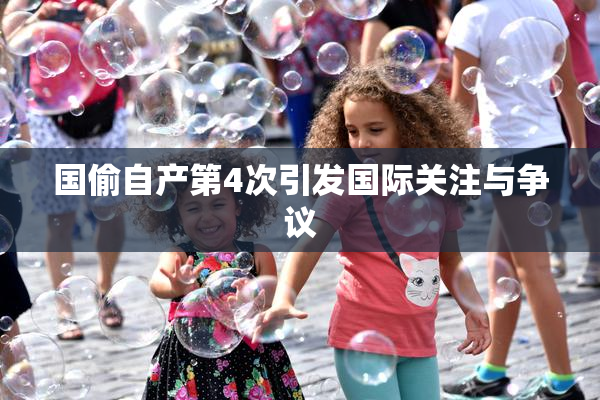 国偷自产第4次引发国际关注与争议
