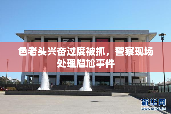 色老头兴奋过度被抓，警察现场处理尴尬事件