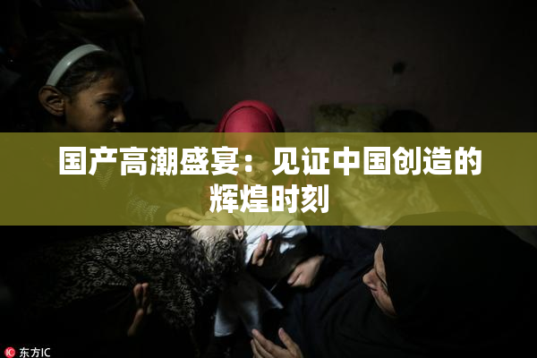 国产高潮盛宴：见证中国创造的辉煌时刻