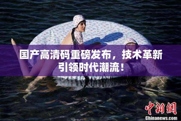 国产高清码重磅发布，技术革新引领时代潮流！