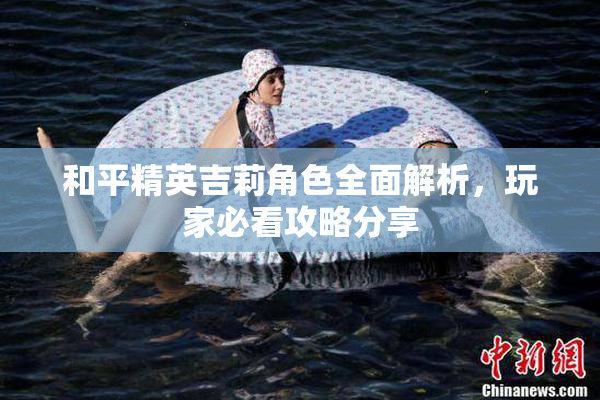 和平精英吉莉角色全面解析，玩家必看攻略分享