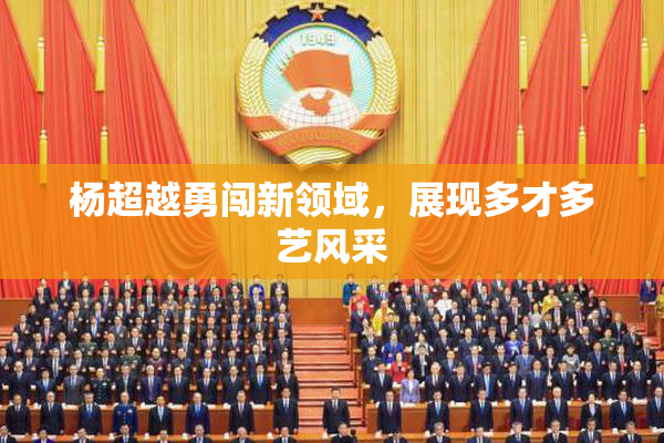 杨超越勇闯新领域，展现多才多艺风采