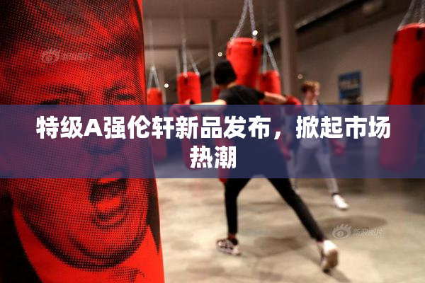 特级A强伦轩新品发布，掀起市场热潮