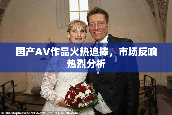 国产AV作品火热追捧，市场反响热烈分析