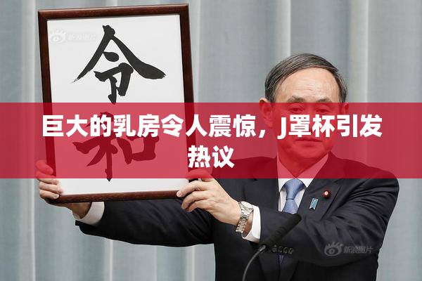 巨大的乳房令人震惊，J罩杯引发热议