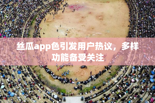 丝瓜app色引发用户热议，多样功能备受关注