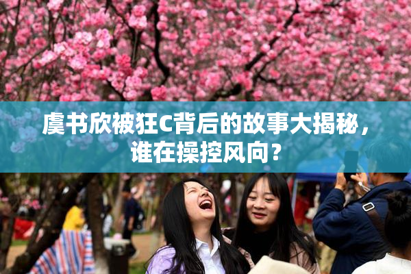 虞书欣被狂C背后的故事大揭秘，谁在操控风向？