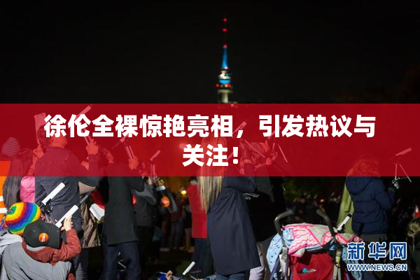 徐伦全裸惊艳亮相，引发热议与关注！