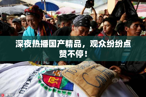深夜热播国产精品，观众纷纷点赞不停！