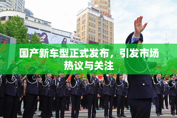 国产新车型正式发布，引发市场热议与关注