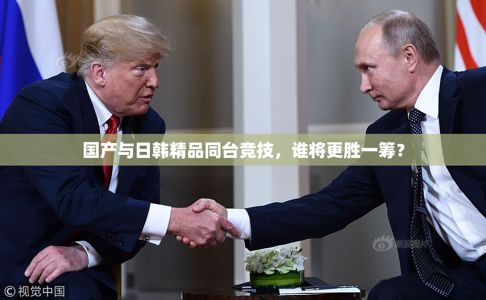 国产与日韩精品同台竞技，谁将更胜一筹？