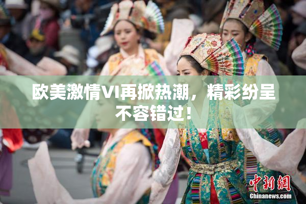 欧美激情VI再掀热潮，精彩纷呈不容错过！