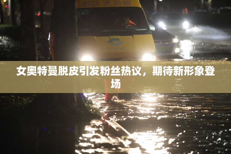 女奥特曼脱皮引发粉丝热议，期待新形象登场