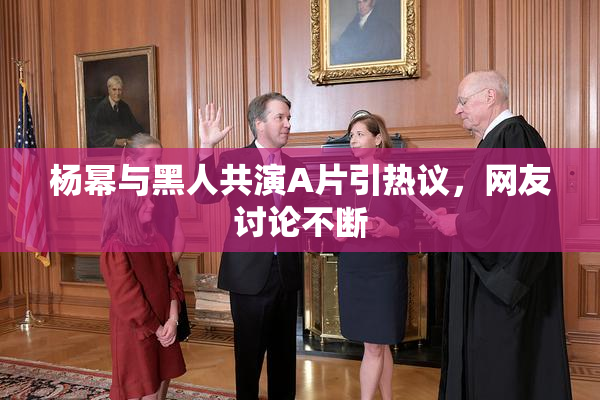 杨幂与黑人共演A片引热议，网友讨论不断