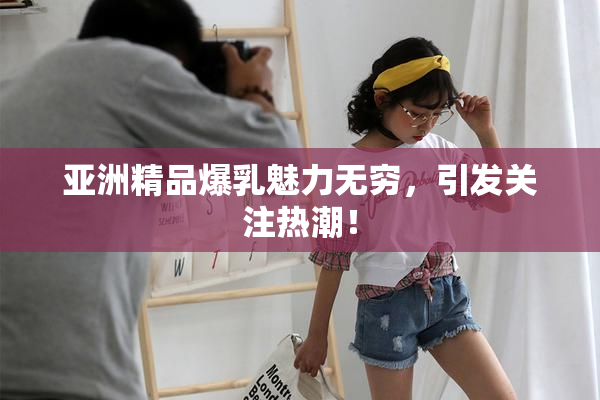亚洲精品爆乳魅力无穷，引发关注热潮！