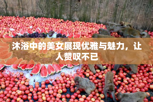 沐浴中的美女展现优雅与魅力，让人赞叹不已