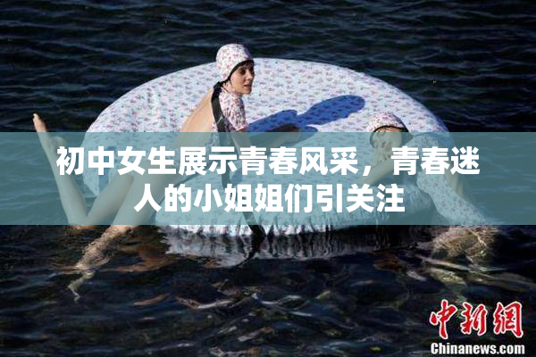 初中女生展示青春风采，青春迷人的小姐姐们引关注