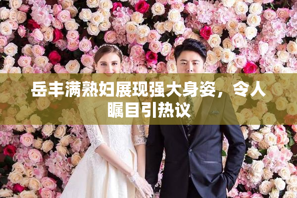 岳丰满熟妇展现强大身姿，令人瞩目引热议
