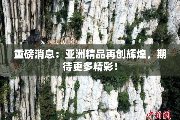 重磅消息：亚洲精品再创辉煌，期待更多精彩！