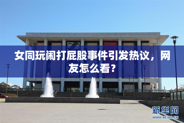 女同玩闹打屁股事件引发热议，网友怎么看？