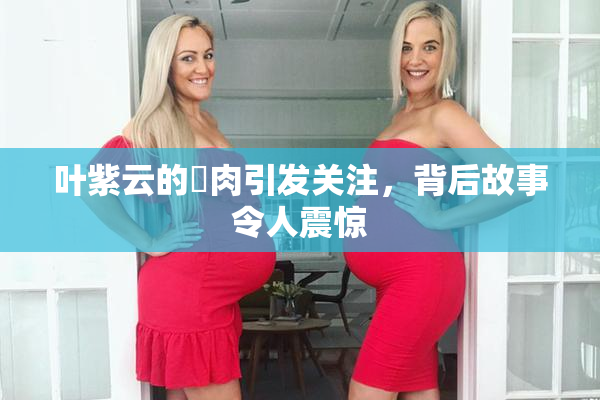 叶紫云的婬肉引发关注，背后故事令人震惊