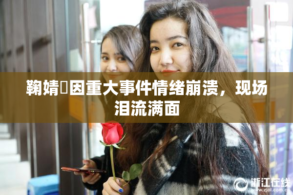 鞠婧祎因重大事件情绪崩溃，现场泪流满面
