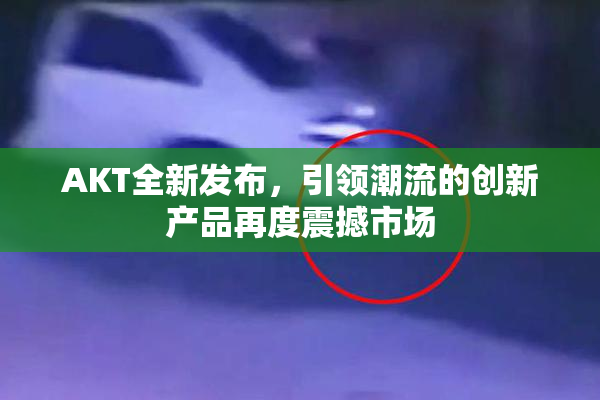 AKT全新发布，引领潮流的创新产品再度震撼市场