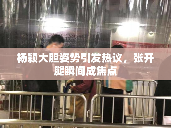 杨颖大胆姿势引发热议，张开腿瞬间成焦点