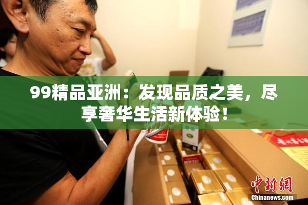 99精品亚洲：发现品质之美，尽享奢华生活新体验！