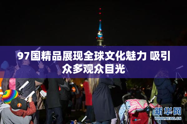 97国精品展现全球文化魅力 吸引众多观众目光