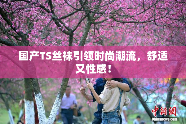国产TS丝袜引领时尚潮流，舒适又性感！