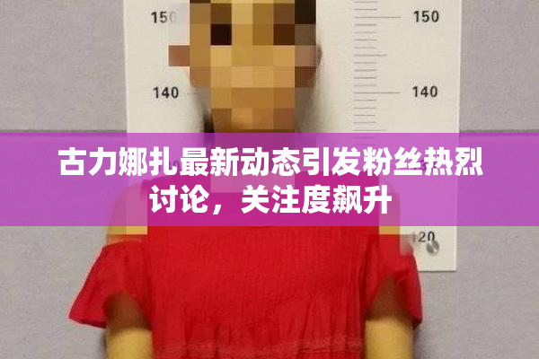 古力娜扎最新动态引发粉丝热烈讨论，关注度飙升