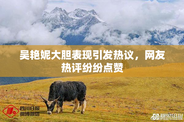 吴艳妮大胆表现引发热议，网友热评纷纷点赞