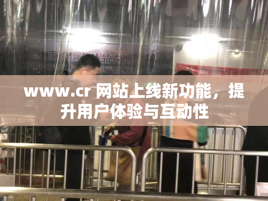 www.cr 网站上线新功能，提升用户体验与互动性