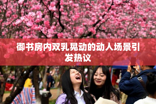 御书房内双乳晃动的动人场景引发热议