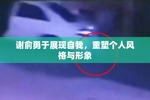 谢俞勇于展现自我，重塑个人风格与形象