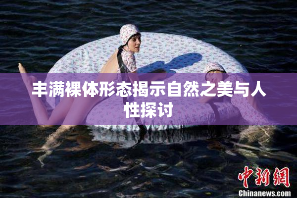 丰满裸体形态揭示自然之美与人性探讨