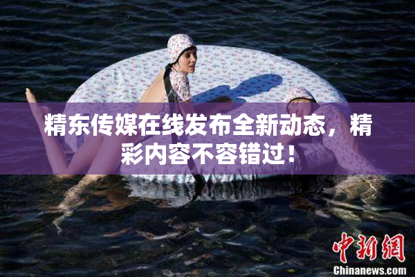 精东传媒在线发布全新动态，精彩内容不容错过！