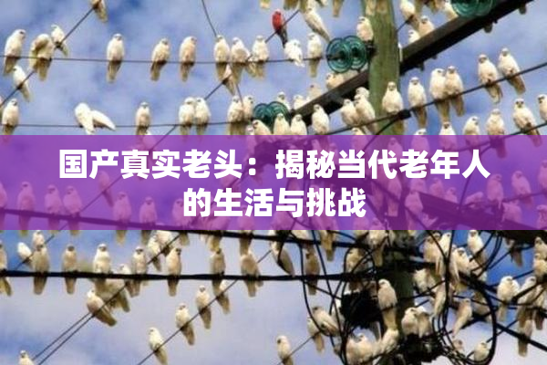 国产真实老头：揭秘当代老年人的生活与挑战