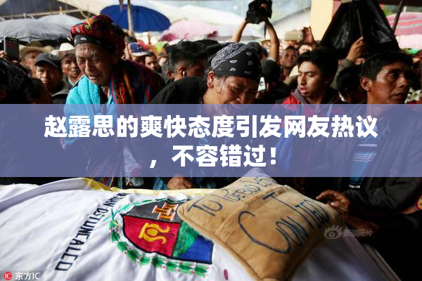 赵露思的爽快态度引发网友热议，不容错过！