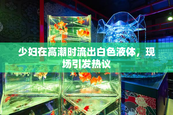 少妇在高潮时流出白色液体，现场引发热议
