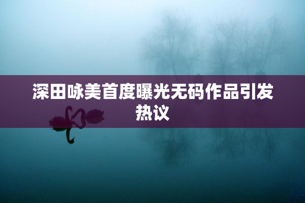深田咏美首度曝光无码作品引发热议