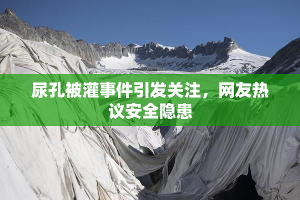 尿孔被灌事件引发关注，网友热议安全隐患