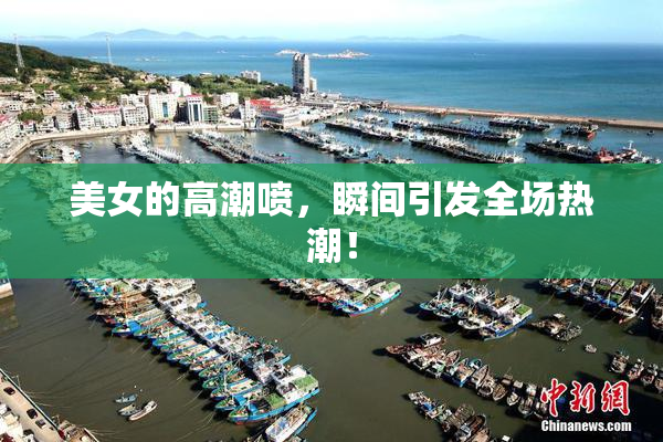 美女的高潮喷，瞬间引发全场热潮！