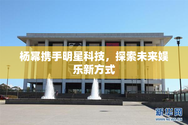 杨幂携手明星科技，探索未来娱乐新方式