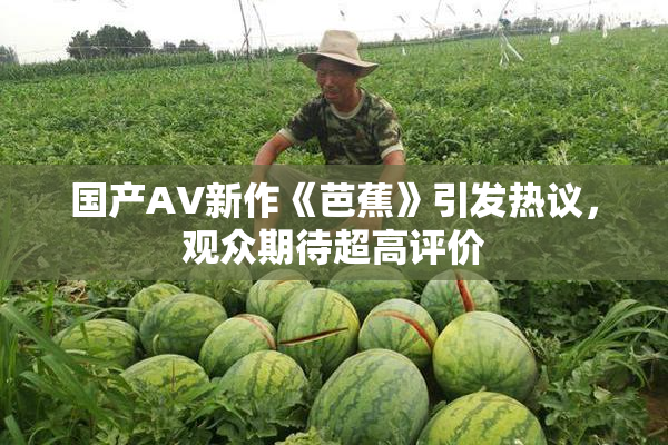 国产AV新作《芭蕉》引发热议，观众期待超高评价