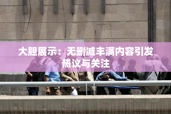 大胆展示：无删减丰满内容引发热议与关注