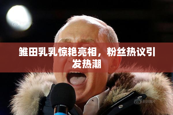 雏田乳乳惊艳亮相，粉丝热议引发热潮
