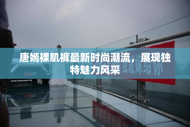 唐嫣裸肌裤最新时尚潮流，展现独特魅力风采