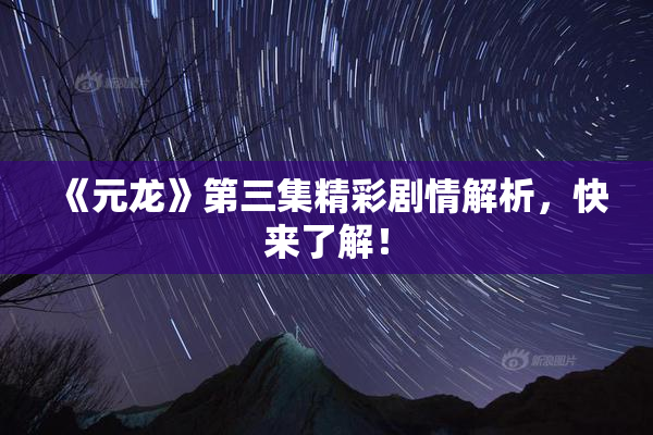 《元龙》第三集精彩剧情解析，快来了解！